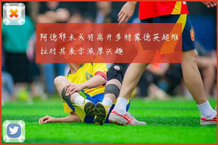 阿德耶米或将离开多特蒙德英超维拉对其表示浓厚兴趣