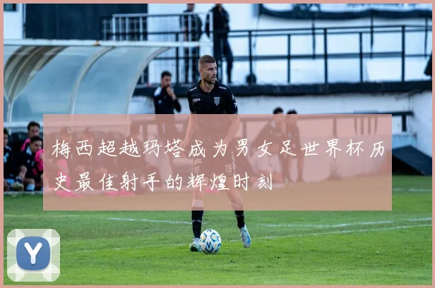 梅西超越玛塔成为男女足世界杯历史最佳射手的辉煌时刻