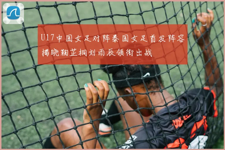 U17中国女足对阵泰国女足首发阵容揭晓鞠芷桐刘雨辰领衔出战