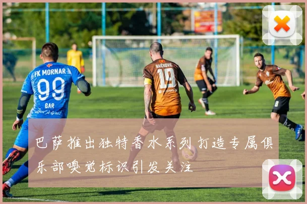 巴萨推出独特香水系列打造专属俱乐部嗅觉标识引发关注
