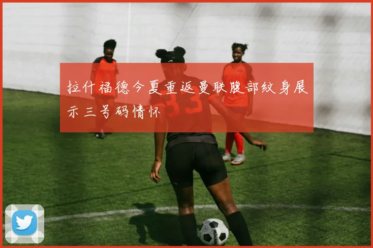 拉什福德今夏重返曼联腹部纹身展示三号码情怀