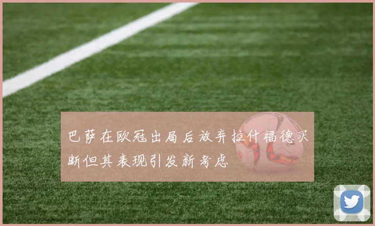 巴萨在欧冠出局后放弃拉什福德买断但其表现引发新考虑