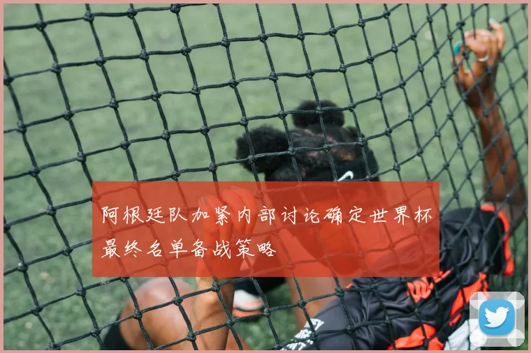 阿根廷队加紧内部讨论确定世界杯最终名单备战策略