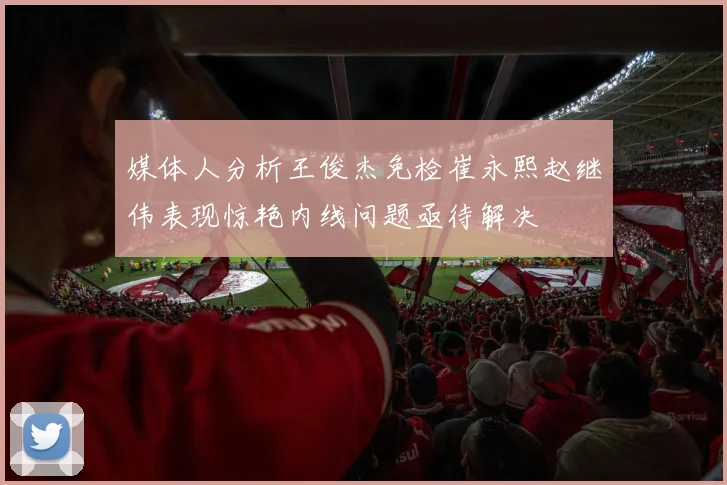 媒体人分析王俊杰免检崔永熙赵继伟表现惊艳内线问题亟待解决