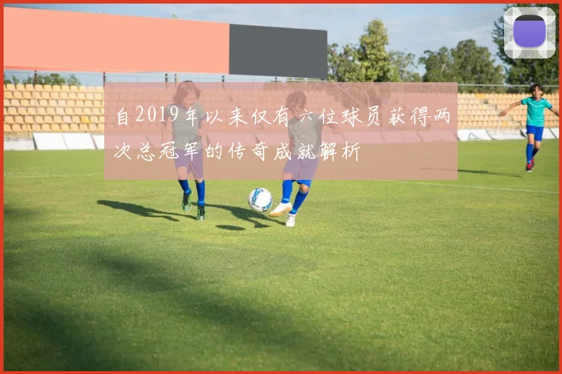 自2019年以来仅有六位球员获得两次总冠军的传奇成就解析