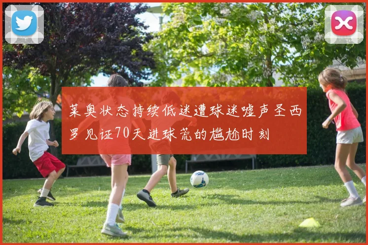 莱奥状态持续低迷遭球迷嘘声圣西罗见证70天进球荒的尴尬时刻