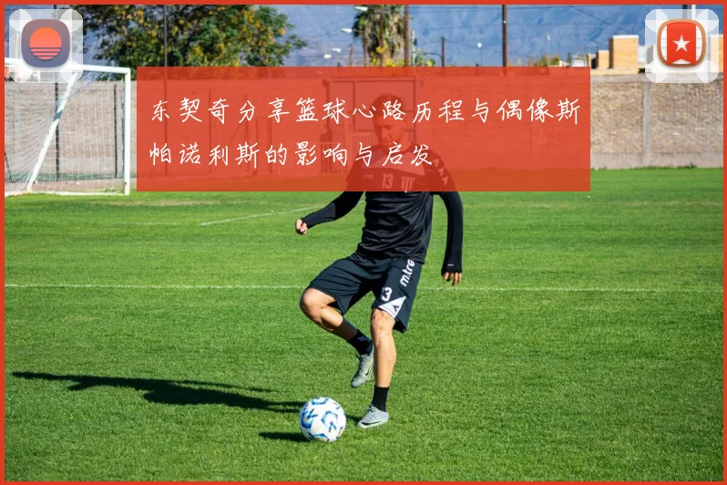 东契奇分享篮球心路历程与偶像斯帕诺利斯的影响与启发