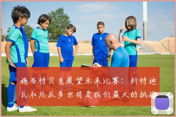施洛特贝克展望未来比赛：科特迪瓦和厄瓜多尔将是我们最大的挑战