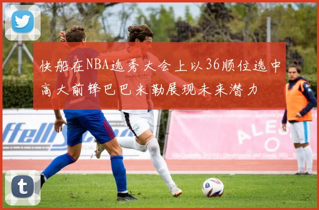 快船在NBA选秀大会上以36顺位选中高大前锋巴巴米勒展现未来潜力