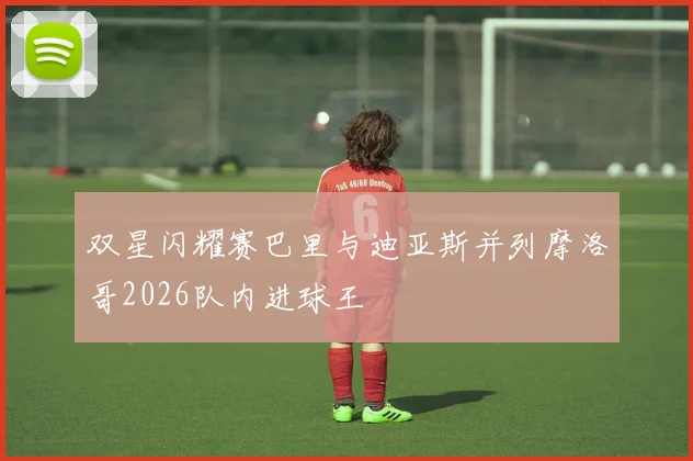双星闪耀赛巴里与迪亚斯并列摩洛哥2026队内进球王