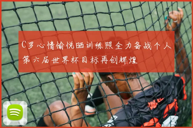 C罗心情愉悦晒训练照全力备战个人第六届世界杯目标再创辉煌