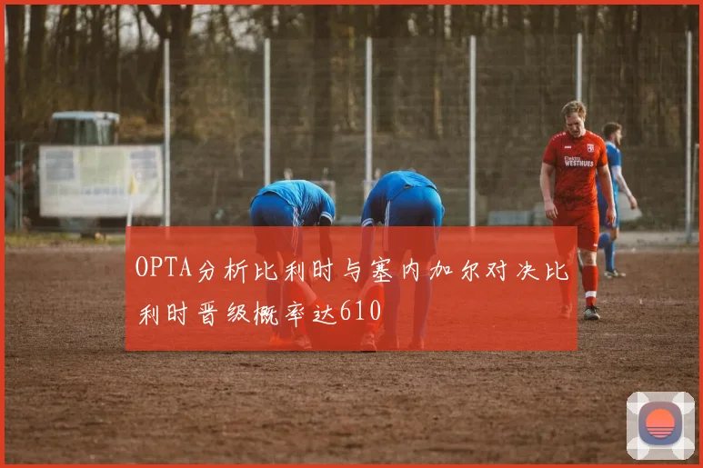 OPTA分析比利时与塞内加尔对决比利时晋级概率达610