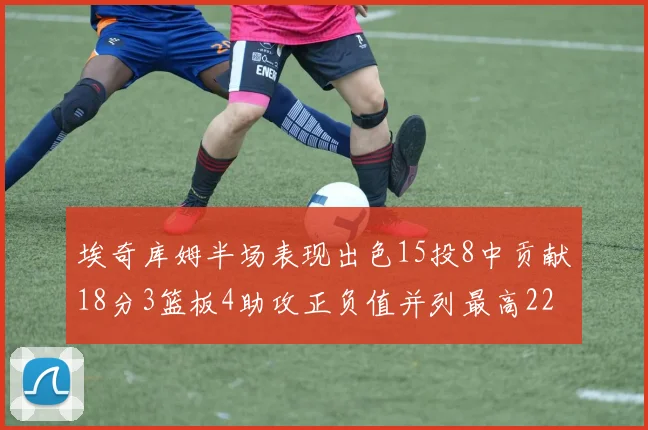 埃奇库姆半场表现出色15投8中贡献18分3篮板4助攻正负值并列最高22