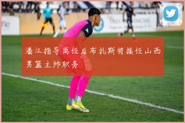 潘江指导离任后布扎斯将接任山西男篮主帅职务
