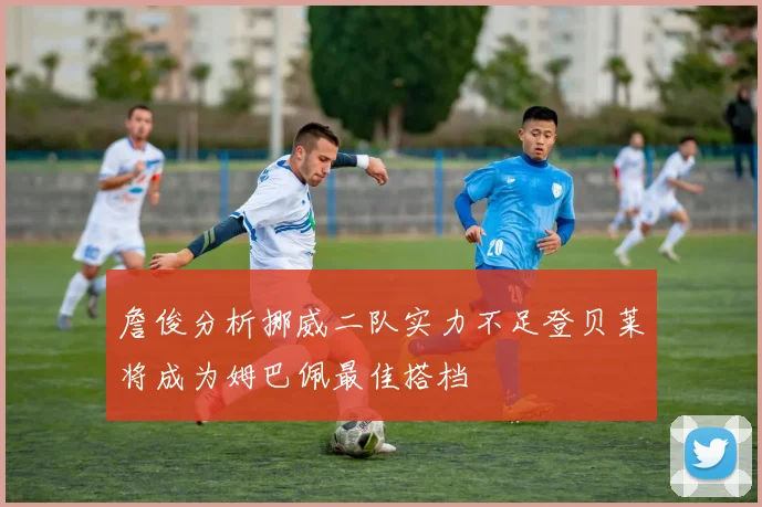詹俊分析挪威二队实力不足登贝莱将成为姆巴佩最佳搭档
