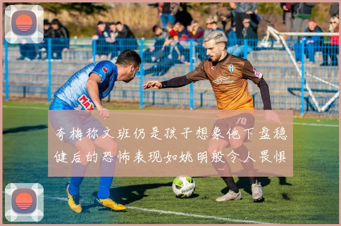 夸梅称文班仍是孩子想象他下盘稳健后的恐怖表现如姚明般令人畏惧