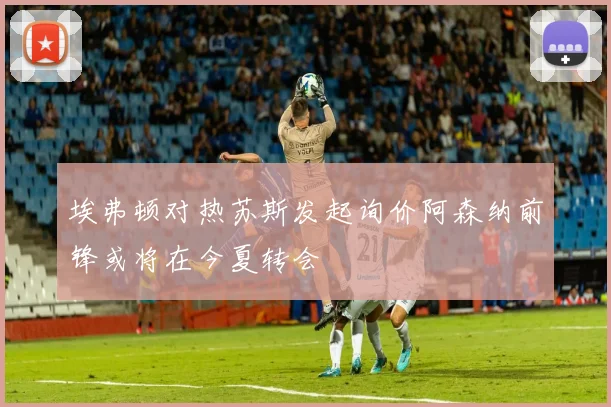 埃弗顿对热苏斯发起询价阿森纳前锋或将在今夏转会