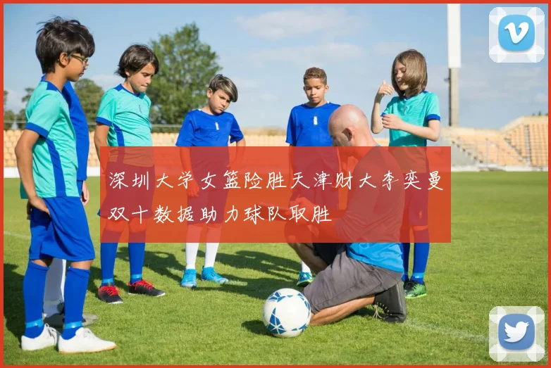 深圳大学女篮险胜天津财大李奕曼双十数据助力球队取胜