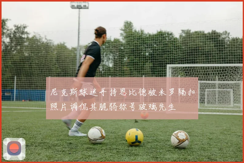 尼克斯球迷手持恩比德被米罗隔扣照片调侃其脆弱称号玻璃先生