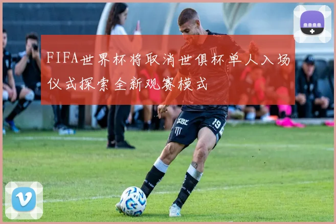 FIFA世界杯将取消世俱杯单人入场仪式探索全新观赛模式