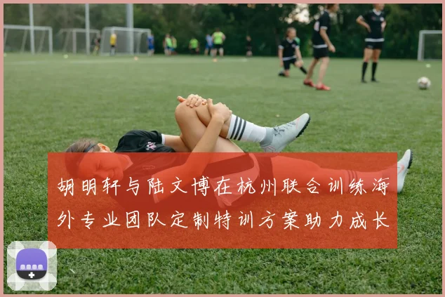 胡明轩与陆文博在杭州联合训练海外专业团队定制特训方案助力成长