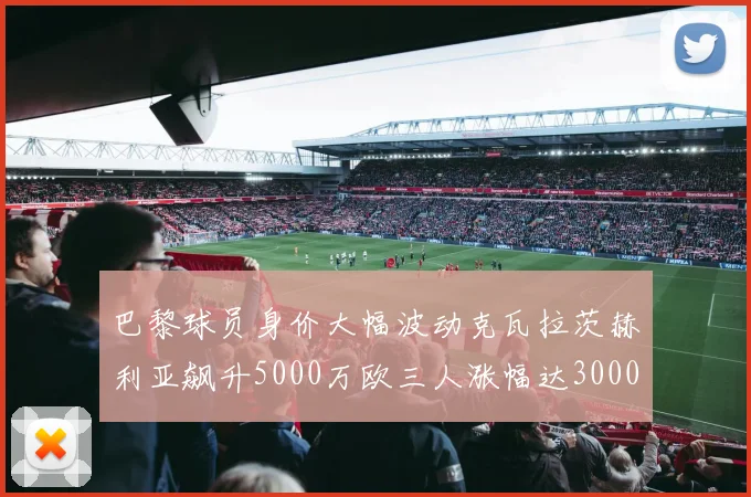 巴黎球员身价大幅波动克瓦拉茨赫利亚飙升5000万欧三人涨幅达3000万欧