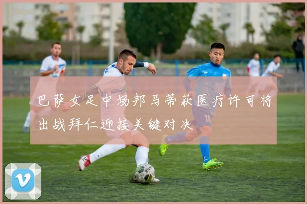 巴萨女足中场邦马蒂获医疗许可将出战拜仁迎接关键对决