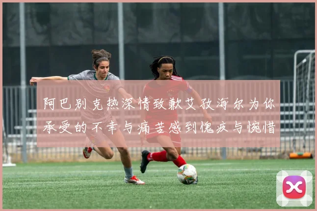 阿巴别克热深情致歉艾孜海尔为你承受的不幸与痛苦感到愧疚与惋惜