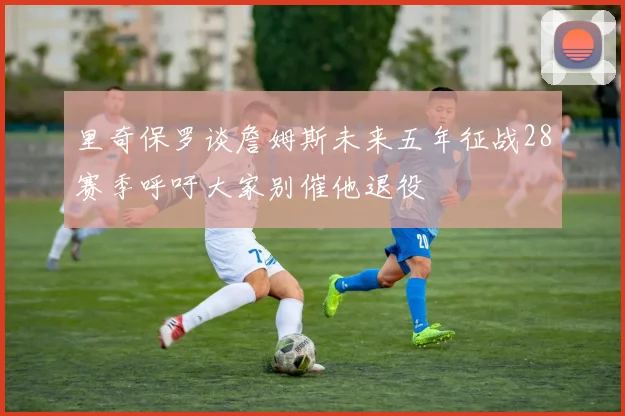 里奇保罗谈詹姆斯未来五年征战28赛季呼吁大家别催他退役